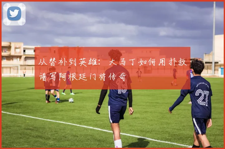 从替补到英雄:大马丁如何用扑救谱写阿根廷门将传奇