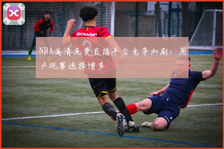 NBA高清免费直播平台竞争加剧，用户观赛选择增多