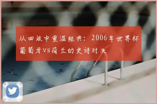 从回放中重温经典：2006年世界杯葡萄牙vs荷兰的史诗对决