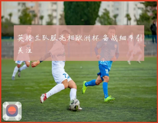 英格兰队服亮相欧洲杯 备战细节引关注