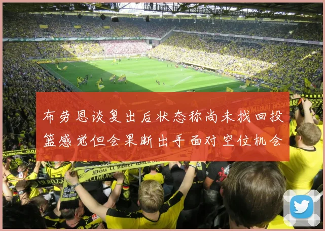 布劳恩谈复出后状态称尚未找回投篮感觉但会果断出手面对空位机会