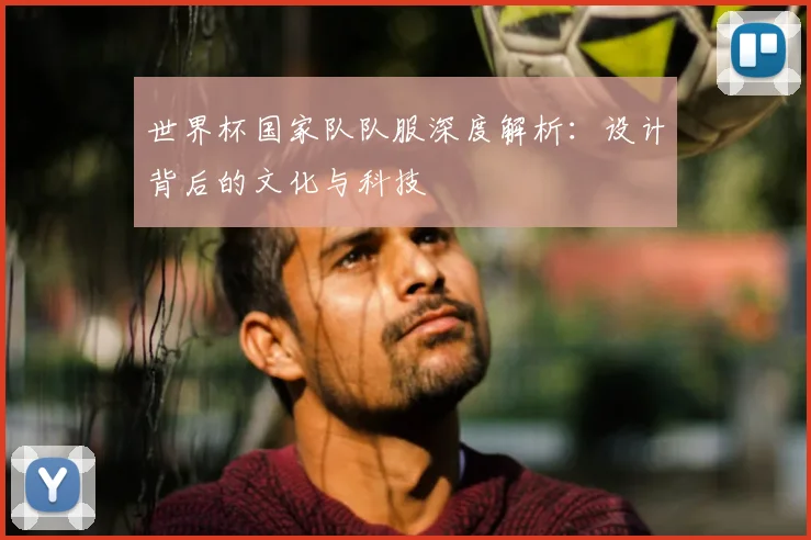 世界杯国家队队服深度解析：设计背后的文化与科技