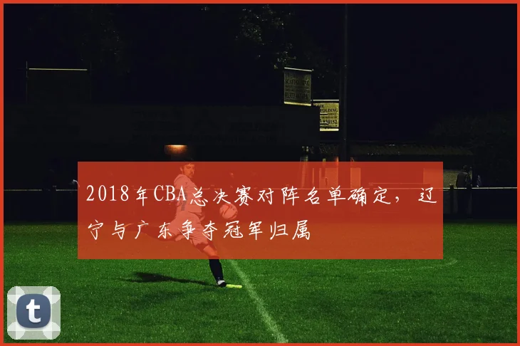2018年CBA总决赛对阵名单确定，辽宁与广东争夺冠军归属