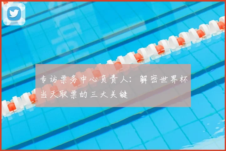 专访票务中心负责人:解密世界杯当天取票的三大关键