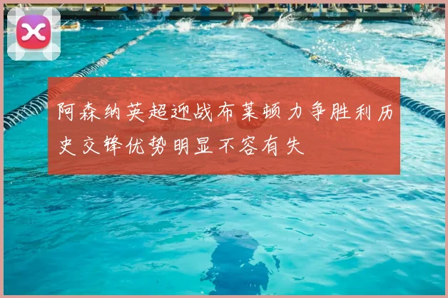 阿森纳英超迎战布莱顿力争胜利历史交锋优势明显不容有失