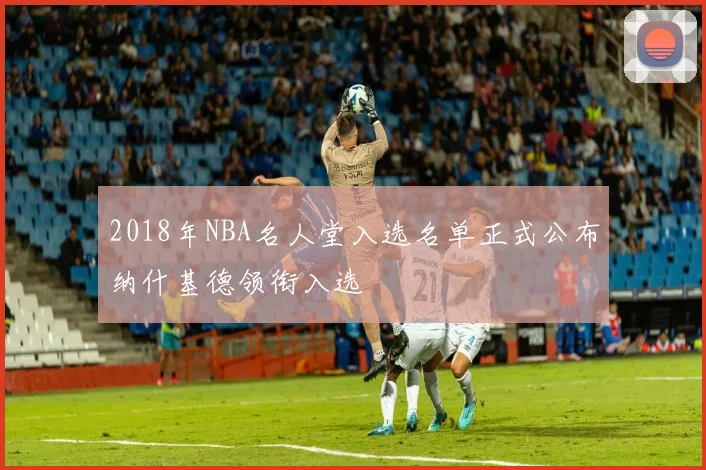 2018年NBA名人堂入选名单正式公布纳什基德领衔入选
