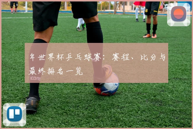 年世界杯乒乓球赛:赛程、比分与最终排名一览