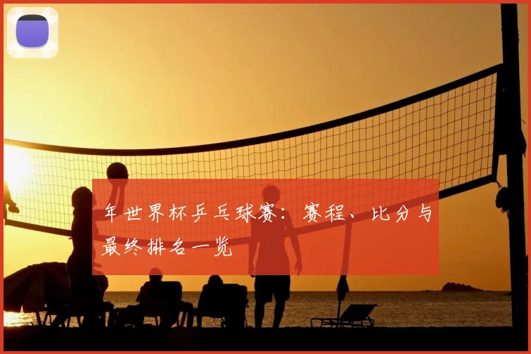 年世界杯乒乓球赛:赛程、比分与最终排名一览