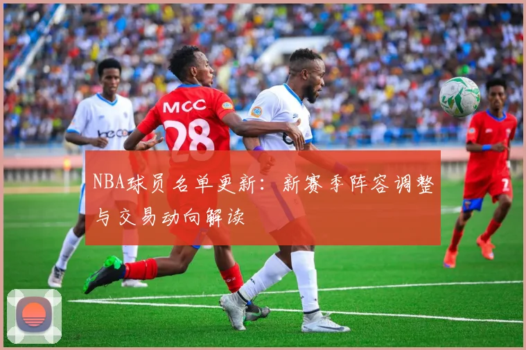 NBA球员名单更新：新赛季阵容调整与交易动向解读