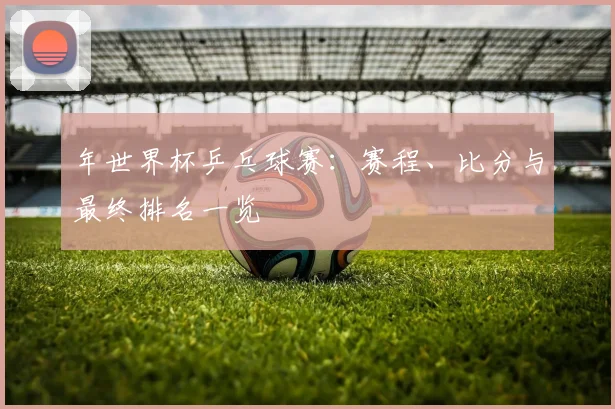 年世界杯乒乓球赛：赛程、比分与最终排名一览