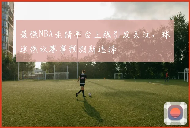 最强NBA竞猜平台上线引发关注,球迷热议赛事预测新选择