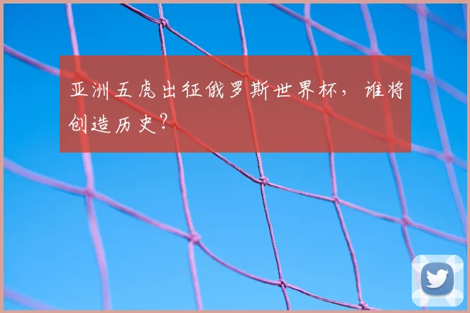 亚洲五虎出征俄罗斯世界杯，谁将创造历史？