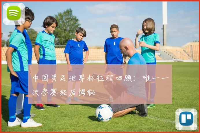 中国男足世界杯征程回顾：唯一一次参赛经历揭秘