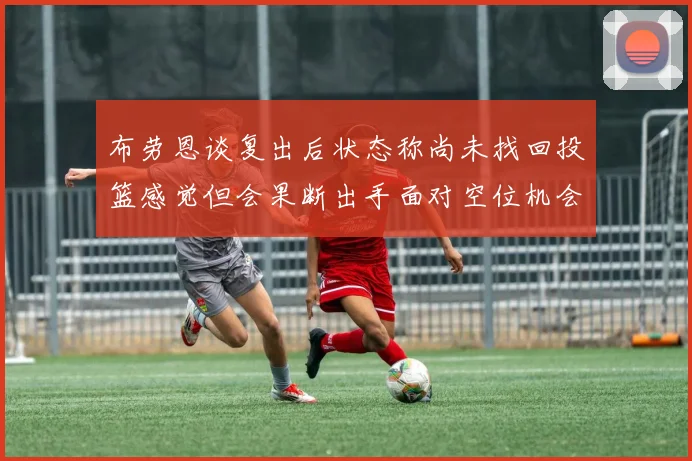 布劳恩谈复出后状态称尚未找回投篮感觉但会果断出手面对空位机会